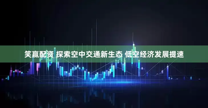 笑赢配资 探索空中交通新生态 低空经济发展提速