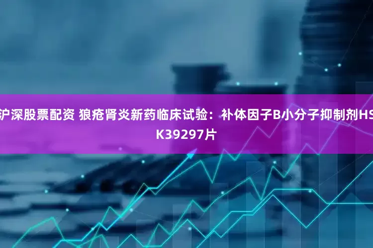 沪深股票配资 狼疮肾炎新药临床试验：补体因子B小分子抑制剂HSK39297片
