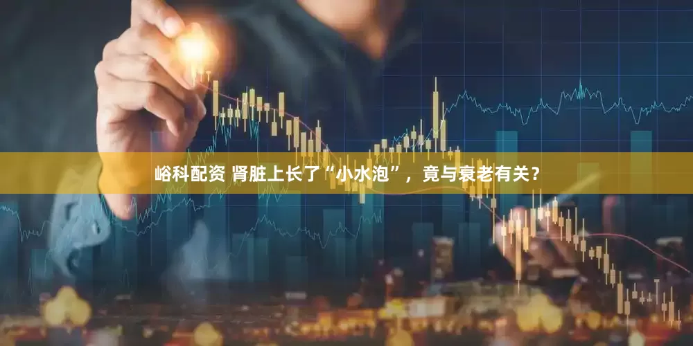 峪科配资 肾脏上长了“小水泡”，竟与衰老有关？